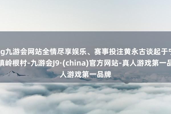 ag九游会网站全情尽享娱乐、赛事投注黄永古谈起于宁溪镇岭根村-九游会J9·(china)官方网站-真人游戏第一品牌