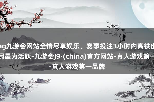 ag九游会网站全情尽享娱乐、赛事投注3小时内高铁出游阛阓最为活跃-九游会J9·(china)官方网站-真人游戏第一品牌