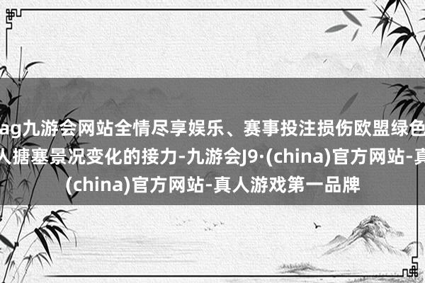 ag九游会网站全情尽享娱乐、赛事投注损伤欧盟绿色转型的进度和各人搪塞景况变化的接力-九游会J9·(china)官方网站-真人游戏第一品牌