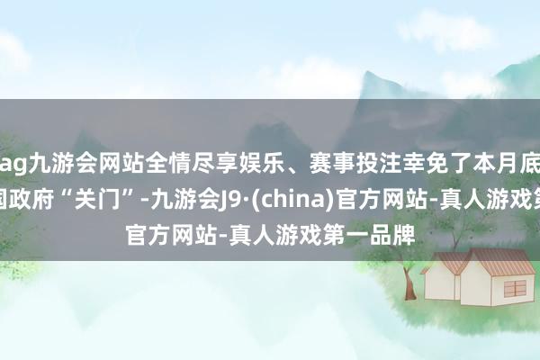 ag九游会网站全情尽享娱乐、赛事投注幸免了本月底好意思国政府“关门”-九游会J9·(china)官方网站-真人游戏第一品牌