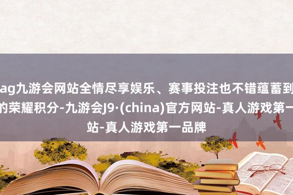 ag九游会网站全情尽享娱乐、赛事投注也不错蕴蓄到有余的荣耀积分-九游会J9·(china)官方网站-真人游戏第一品牌