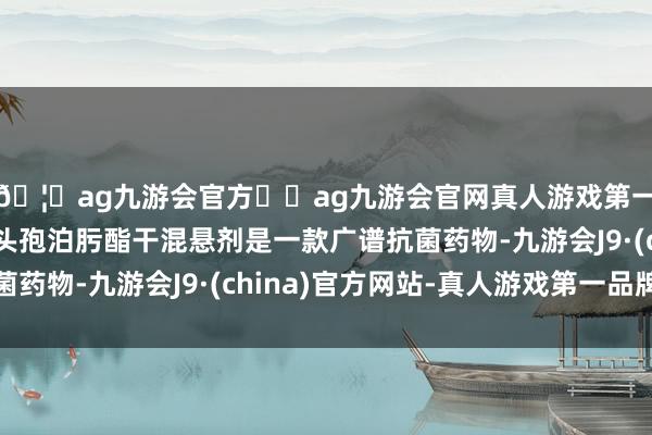 🦄ag九游会官方⚽ag九游会官网真人游戏第一品牌实力正规平台头孢泊肟酯干混悬剂是一款广谱抗菌药物-九游会J9·(china)官方网站-真人游戏第一品牌