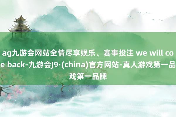 ag九游会网站全情尽享娱乐、赛事投注 we will come back-九游会J9·(china)官方网站-真人游戏第一品牌