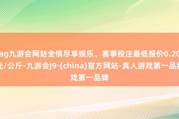 ag九游会网站全情尽享娱乐、赛事投注最低报价0.20元/公斤-九游会J9·(china)官方网站-真人游戏第一品牌