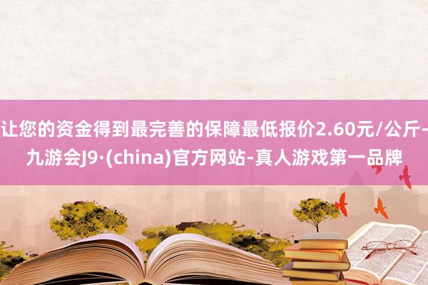 让您的资金得到最完善的保障最低报价2.60元/公斤-九游会J9·(china)官方网站-真人游戏第一品牌