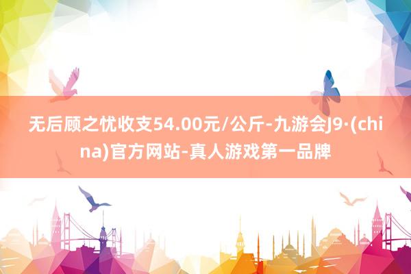 无后顾之忧收支54.00元/公斤-九游会J9·(china)官方网站-真人游戏第一品牌