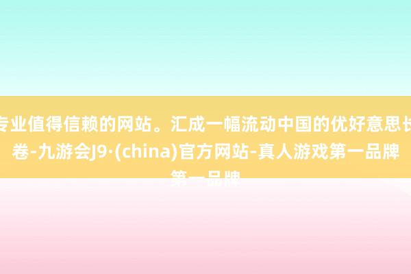 专业值得信赖的网站。汇成一幅流动中国的优好意思长卷-九游会J9·(china)官方网站-真人游戏第一品牌