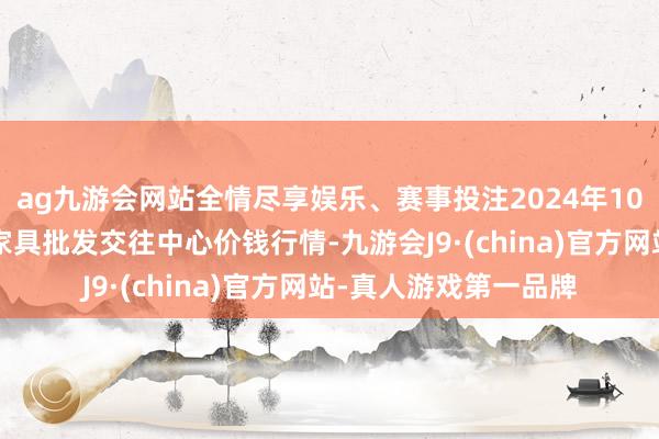 ag九游会网站全情尽享娱乐、赛事投注2024年10月5日三门峡金河农家具批发交往中心价钱行情-九游会J9·(china)官方网站-真人游戏第一品牌