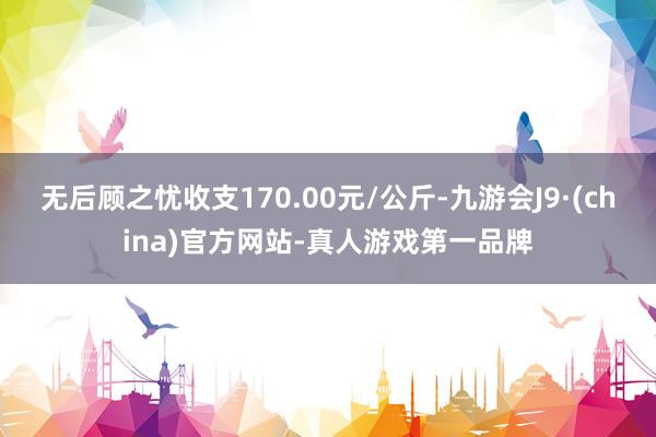 无后顾之忧收支170.00元/公斤-九游会J9·(china)官方网站-真人游戏第一品牌