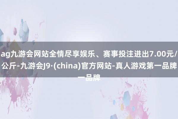 ag九游会网站全情尽享娱乐、赛事投注进出7.00元/公斤-九游会J9·(china)官方网站-真人游戏第一品牌