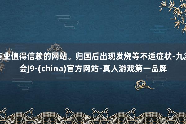 专业值得信赖的网站。归国后出现发烧等不适症状-九游会J9·(china)官方网站-真人游戏第一品牌