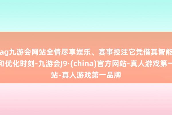 ag九游会网站全情尽享娱乐、赛事投注它凭借其智能选路和优化时刻-九游会J9·(china)官方网站-真人游戏第一品牌