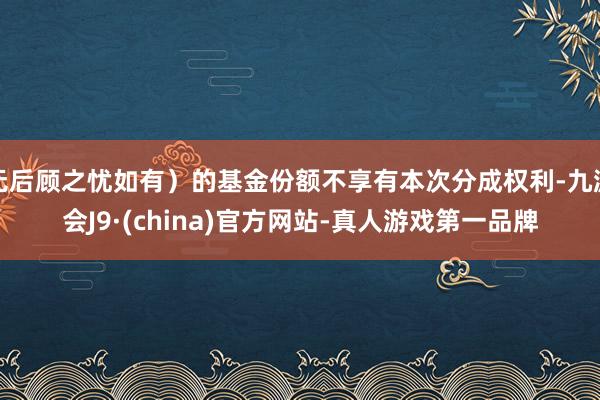 无后顾之忧如有）的基金份额不享有本次分成权利-九游会J9·(china)官方网站-真人游戏第一品牌