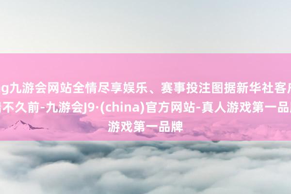 ag九游会网站全情尽享娱乐、赛事投注图据新华社客户端不久前-九游会J9·(china)官方网站-真人游戏第一品牌