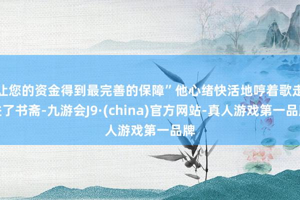 让您的资金得到最完善的保障”他心绪快活地哼着歌走进了书斋-九游会J9·(china)官方网站-真人游戏第一品牌