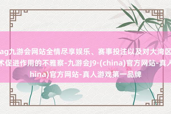 ag九游会网站全情尽享娱乐、赛事投注以及对大湾区协同发展对艺术促进作用的不雅察-九游会J9·(china)官方网站-真人游戏第一品牌