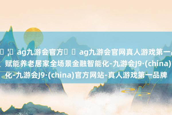 🦄ag九游会官方⚽ag九游会官网真人游戏第一品牌实力正规平台　　二、赋能养老居家全场景金融智能化-九游会J9·(china)官方网站-真人游戏第一品牌