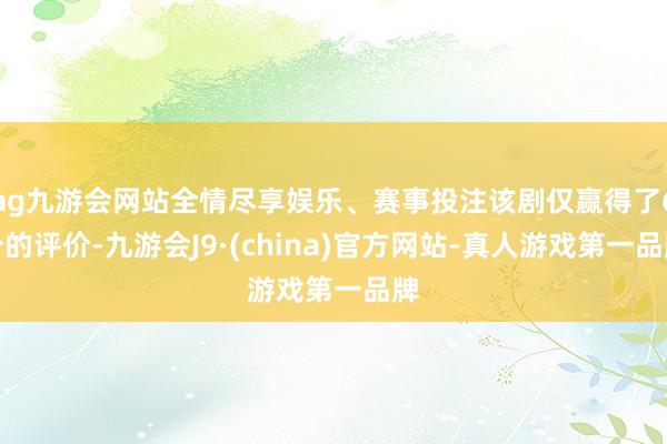 ag九游会网站全情尽享娱乐、赛事投注该剧仅赢得了6分的评价-九游会J9·(china)官方网站-真人游戏第一品牌