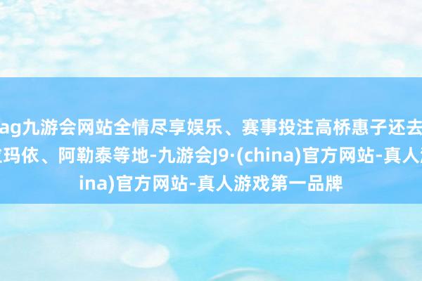 ag九游会网站全情尽享娱乐、赛事投注高桥惠子还去过喀什、克拉玛依、阿勒泰等地-九游会J9·(china)官方网站-真人游戏第一品牌