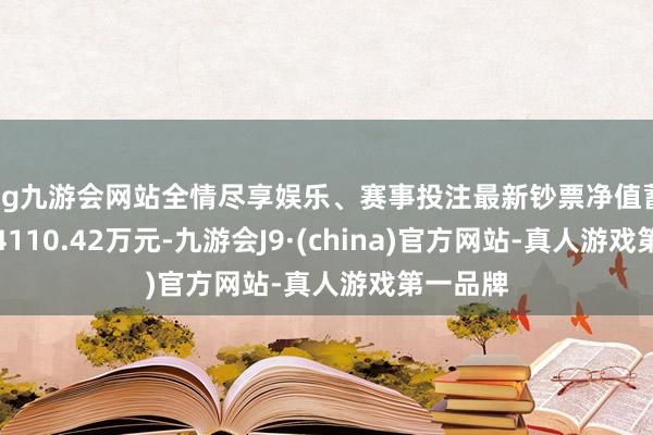 ag九游会网站全情尽享娱乐、赛事投注最新钞票净值蓄意值为4110.42万元-九游会J9·(china)官方网站-真人游戏第一品牌