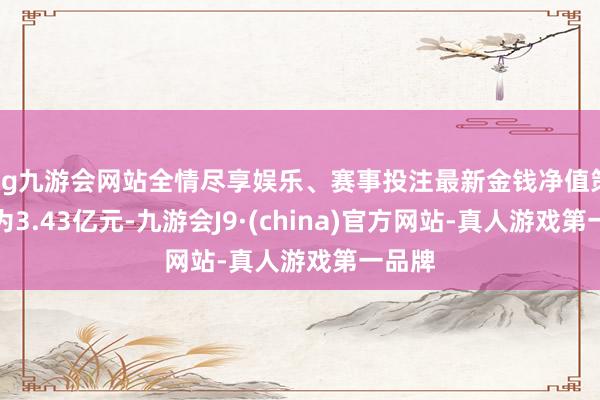 ag九游会网站全情尽享娱乐、赛事投注最新金钱净值策画值为3.43亿元-九游会J9·(china)官方网站-真人游戏第一品牌