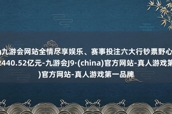 ag九游会网站全情尽享娱乐、赛事投注六大行钞票野心达到1982440.52亿元-九游会J9·(china)官方网站-真人游戏第一品牌