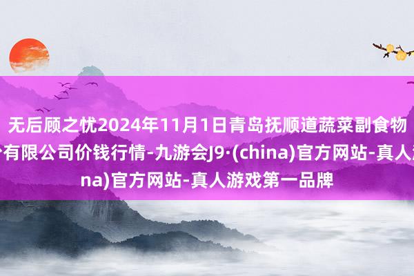 无后顾之忧2024年11月1日青岛抚顺道蔬菜副食物批发市集股份有限公司价钱行情-九游会J9·(china)官方网站-真人游戏第一品牌