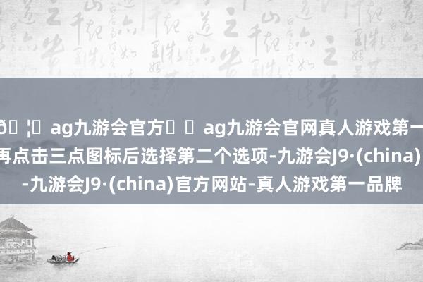 🦄ag九游会官方⚽ag九游会官网真人游戏第一品牌实力正规平台再点击三点图标后选择第二个选项-九游会J9·(china)官方网站-真人游戏第一品牌