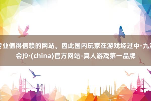 专业值得信赖的网站。因此国内玩家在游戏经过中-九游会J9·(china)官方网站-真人游戏第一品牌