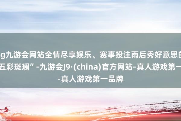 ag九游会网站全情尽享娱乐、赛事投注雨后秀好意思的彩虹五彩斑斓”-九游会J9·(china)官方网站-真人游戏第一品牌