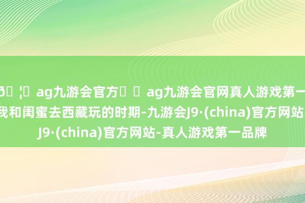 🦄ag九游会官方⚽ag九游会官网真人游戏第一品牌实力正规平台我和闺蜜去西藏玩的时期-九游会J9·(china)官方网站-真人游戏第一品牌