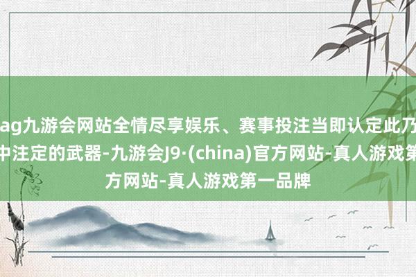 ag九游会网站全情尽享娱乐、赛事投注当即认定此乃我方掷中注定的武器-九游会J9·(china)官方网站-真人游戏第一品牌