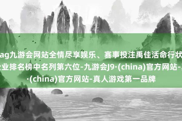 ag九游会网站全情尽享娱乐、赛事投注禹佳活命行状在物业行状百强企业排名榜中名列第六位-九游会J9·(china)官方网站-真人游戏第一品牌