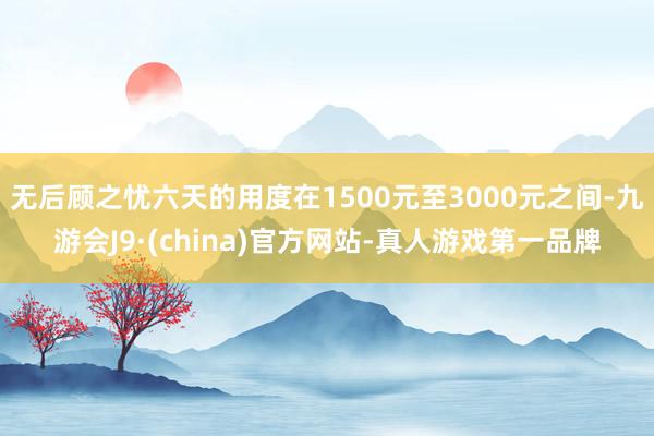 无后顾之忧六天的用度在1500元至3000元之间-九游会J9·(china)官方网站-真人游戏第一品牌