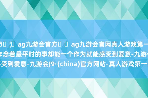 🦄ag九游会官方⚽ag九游会官网真人游戏第一品牌实力正规平台作念着最平时的事却能一个作为就能感受到爱意-九游会J9·(china)官方网站-真人游戏第一品牌