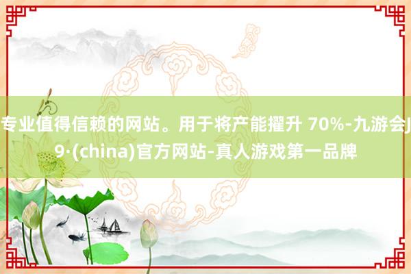 专业值得信赖的网站。用于将产能擢升 70%-九游会J9·(china)官方网站-真人游戏第一品牌