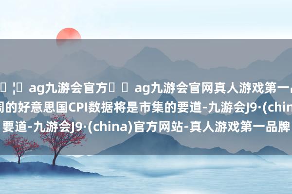 🦄ag九游会官方⚽ag九游会官网真人游戏第一品牌实力正规平台下周的好意思国CPI数据将是市集的要道-九游会J9·(china)官方网站-真人游戏第一品牌