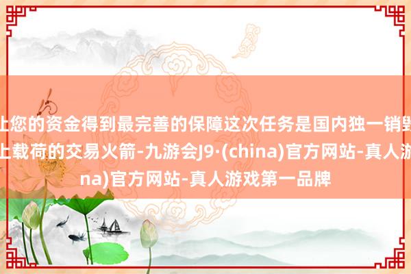 让您的资金得到最完善的保障这次任务是国内独一销毁辐射吨级以上载荷的交易火箭-九游会J9·(china)官方网站-真人游戏第一品牌