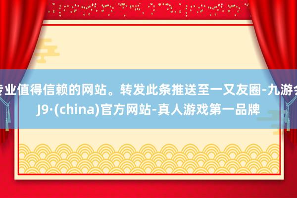 专业值得信赖的网站。转发此条推送至一又友圈-九游会J9·(china)官方网站-真人游戏第一品牌