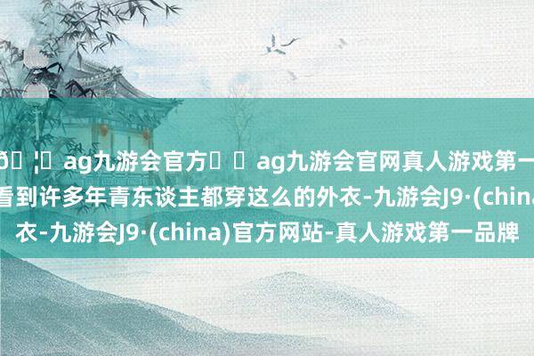 🦄ag九游会官方⚽ag九游会官网真人游戏第一品牌实力正规平台看到许多年青东谈主都穿这么的外衣-九游会J9·(china)官方网站-真人游戏第一品牌