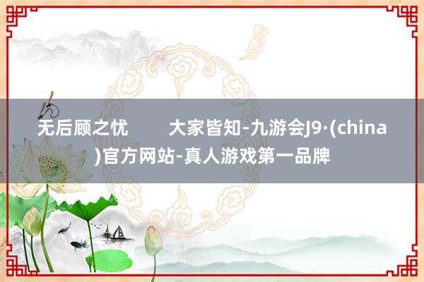 无后顾之忧        大家皆知-九游会J9·(china)官方网站-真人游戏第一品牌