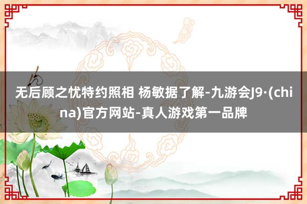 无后顾之忧特约照相 杨敏据了解-九游会J9·(china)官方网站-真人游戏第一品牌