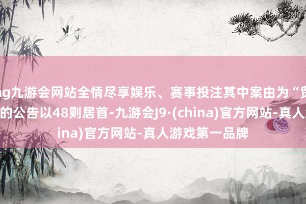 ag九游会网站全情尽享娱乐、赛事投注其中案由为“贸易左券纠纷”的公告以48则居首-九游会J9·(china)官方网站-真人游戏第一品牌