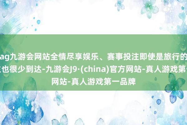 ag九游会网站全情尽享娱乐、赛事投注即使是旅行的东谈主也很少到达-九游会J9·(china)官方网站-真人游戏第一品牌