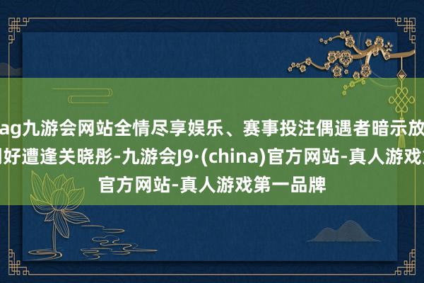 ag九游会网站全情尽享娱乐、赛事投注偶遇者暗示放工回首刚好遭逢关晓彤-九游会J9·(china)官方网站-真人游戏第一品牌