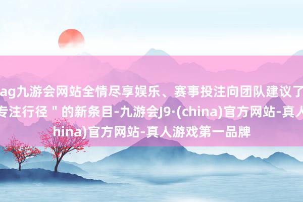 ag九游会网站全情尽享娱乐、赛事投注向团队建议了＂保抓初心、专注行径＂的新条目-九游会J9·(china)官方网站-真人游戏第一品牌