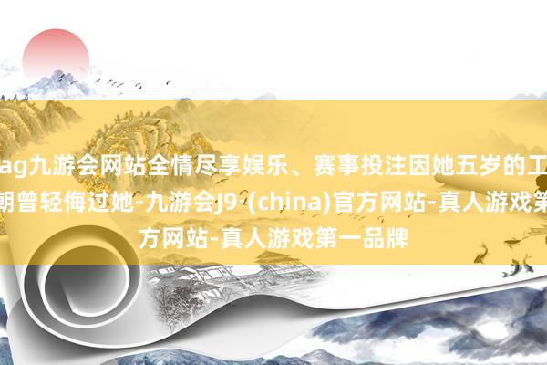 ag九游会网站全情尽享娱乐、赛事投注因她五岁的工夫顾锦朝曾轻侮过她-九游会J9·(china)官方网站-真人游戏第一品牌