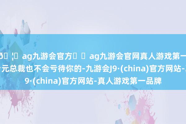 🦄ag九游会官方⚽ag九游会官网真人游戏第一品牌实力正规平台元总裁也不会亏待你的-九游会J9·(china)官方网站-真人游戏第一品牌