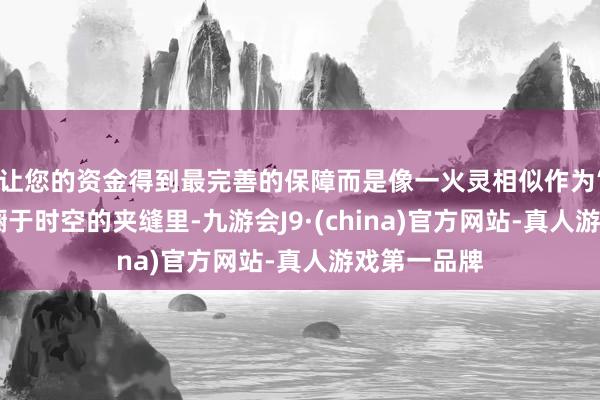 让您的资金得到最完善的保障而是像一火灵相似作为‘想念体’踟蹰于时空的夹缝里-九游会J9·(china)官方网站-真人游戏第一品牌