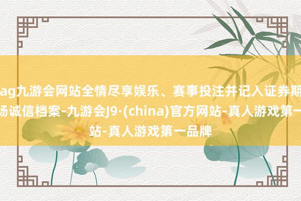 ag九游会网站全情尽享娱乐、赛事投注并记入证券期货商场诚信档案-九游会J9·(china)官方网站-真人游戏第一品牌